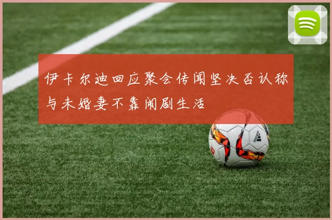 伊卡尔迪回应聚会传闻坚决否认称与未婚妻不靠闹剧生活