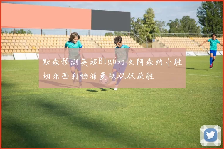 默森预测英超Big6对决阿森纳小胜切尔西利物浦曼联双双获胜