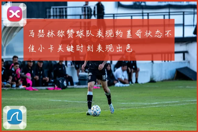 马瑟林称赞球队表现约基奇状态不佳小卡关键时刻表现出色