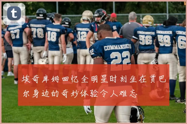埃奇库姆回忆全明星时刻坐在贾巴尔身边的奇妙体验令人难忘