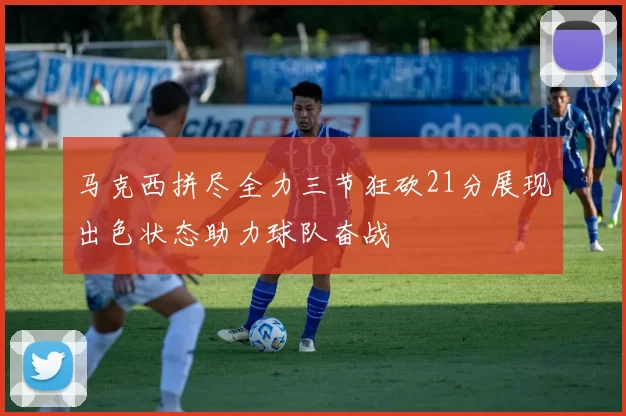 马克西拼尽全力三节狂砍21分展现出色状态助力球队奋战