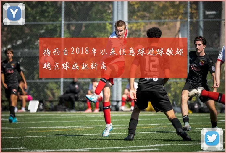 梅西自2018年以来任意球进球数超越点球成就新高