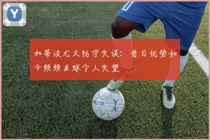 加蒂谈尤文防守失误：昔日优势如今频频丢球令人失望