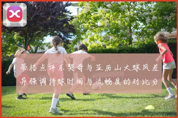 蒂格点评东契奇与亚历山大球风差异强调持球时间与流畅度的对比分析