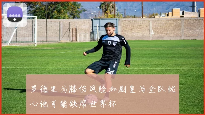 罗德里戈膝伤风险加剧皇马全队忧心他可能缺席世界杯