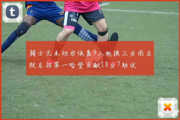 骑士无米切尔依靠9人轮换三分雨击败东部第一哈登贡献18分7助攻