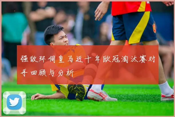 强敌环伺皇马近十年欧冠淘汰赛对手回顾与分析